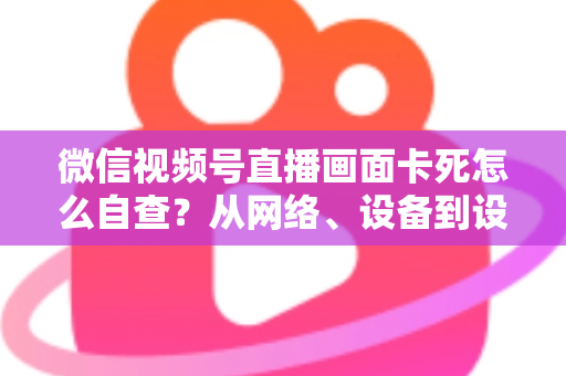 微信视频号直播画面卡死怎么自查？从网络、设备到设置的完整排查指南