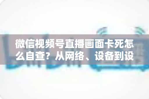 微信视频号直播画面卡死怎么自查？从网络、设备到设置的完整排查指南