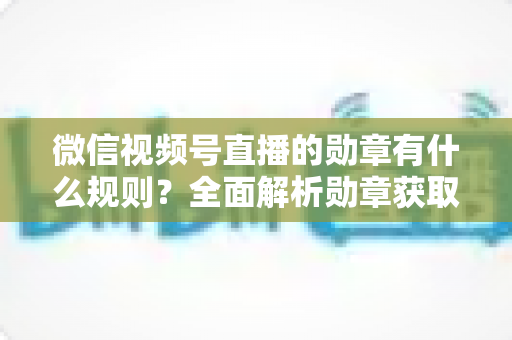 微信视频号直播的勋章有什么规则?全面解析勋章获取、升级与展示机制,助你玩转直播间 微信视频号直播的勋章有什么规则?全面解析勋章获取、升级与展示机制,助你玩转直播间