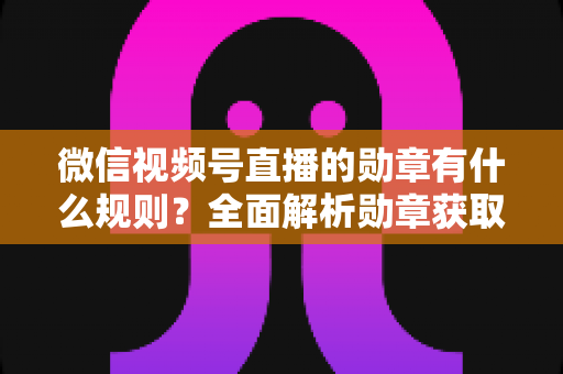 微信视频号直播的勋章有什么规则？全面解析勋章获取、升级与展示机制，助你玩转直播间