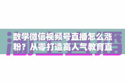 数学微信视频号直播怎么涨粉?从零打造高人气教育直播间的实战指南 数学微信视频号直播怎么涨粉?从零打造高人气教育直播间的实战指南