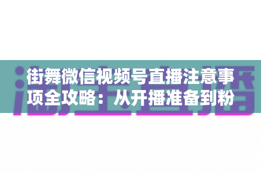 街舞微信视频号直播注意事项全攻略:从开播准备到粉丝运营的完整指南 街舞微信视频号直播注意事项全攻略:从开播准备到粉丝运营的完整指南