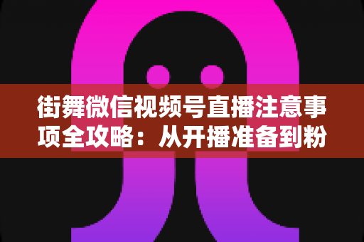 街舞微信视频号直播注意事项全攻略：从开播准备到粉丝运营的完整指南