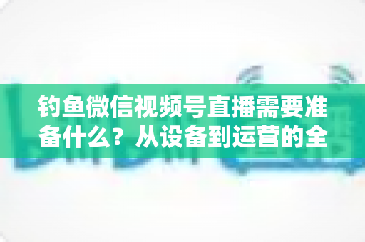 钓鱼微信视频号直播需要准备什么?从设备到运营的全方位直播筹备指南 钓鱼微信视频号直播需要准备什么?从设备到运营的全方位直播筹备指南