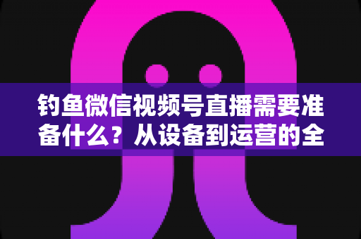 钓鱼微信视频号直播需要准备什么？从设备到运营的全方位直播筹备指南