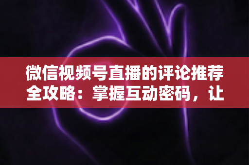 微信视频号直播的评论推荐全攻略：掌握互动密码，让直播间流量持续增长的实战指南