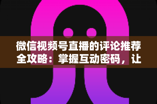 微信视频号直播的评论推荐全攻略：掌握互动密码，让直播间流量持续增长的实战指南