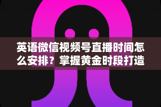 英语微信视频号直播时间怎么安排？掌握黄金时段打造高人气英语直播间