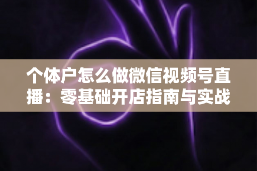 个体户怎么做微信视频号直播:零基础开店指南与实战运营技巧全解析 个体户怎么做微信视频号直播:零基础开店指南与实战运营技巧全解析