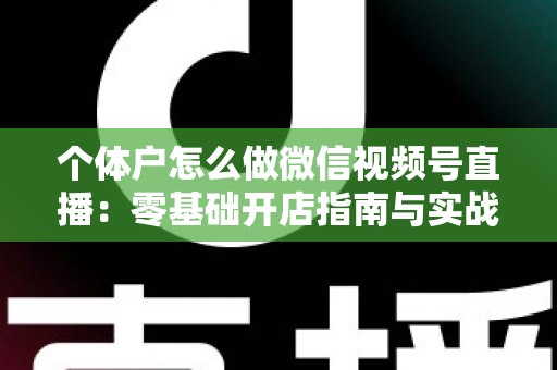 个体户怎么做微信视频号直播:零基础开店指南与实战运营技巧全解析 个体户怎么做微信视频号直播:零基础开店指南与实战运营技巧全解析