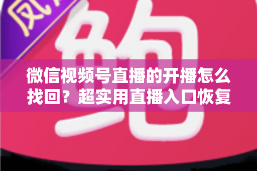 微信视频号直播的开播怎么找回?超实用直播入口恢复技巧与开播全流程指南 微信视频号直播的开播怎么找回?超实用直播入口恢复技巧与开播全流程指南