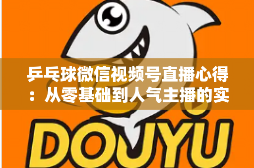 乒乓球微信视频号直播心得：从零基础到人气主播的实战经验全解析