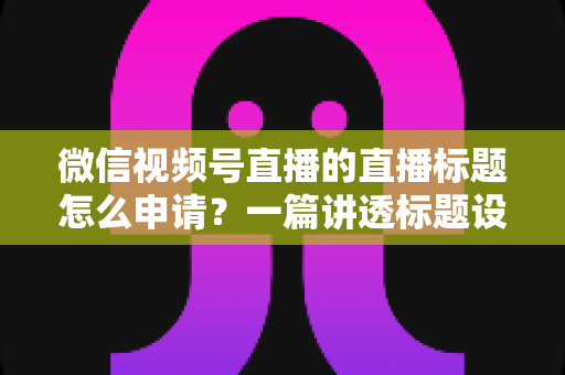 微信视频号直播的直播标题怎么申请?一篇讲透标题设置流程、审核规则与爆款优化技巧的完整指南 微信视频号直播的直播标题怎么申请?一篇讲透标题设置流程、审核规则与爆款优化技巧的完整指南