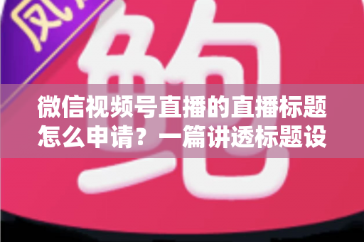 微信视频号直播的直播标题怎么申请?一篇讲透标题设置流程、审核规则与爆款优化技巧的完整指南 微信视频号直播的直播标题怎么申请?一篇讲透标题设置流程、审核规则与爆款优化技巧的完整指南