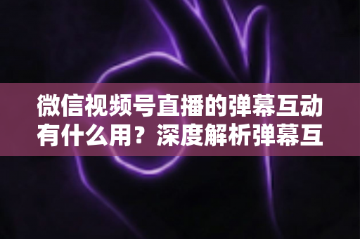 微信视频号直播的弹幕互动有什么用？深度解析弹幕互动的价值、作用与实用运营技巧