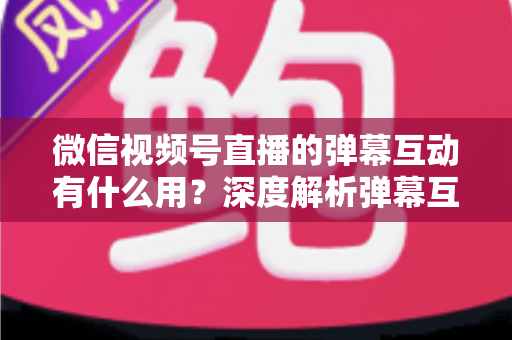 微信视频号直播的弹幕互动有什么用？深度解析弹幕互动的价值、作用与实用运营技巧
