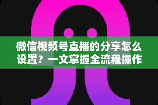 微信视频号直播的分享怎么设置？一文掌握全流程操作技巧，让你的直播间流量翻倍