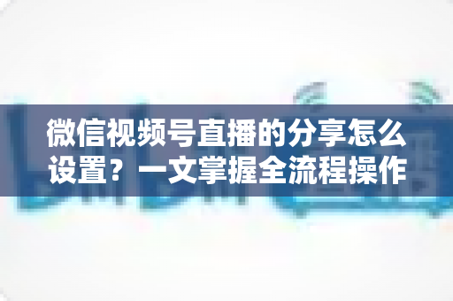微信视频号直播的分享怎么设置？一文掌握全流程操作技巧，让你的直播间流量翻倍