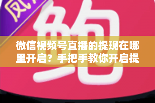 微信视频号直播的提现在哪里开启？手把手教你开启提现功能，直播收益轻松到账