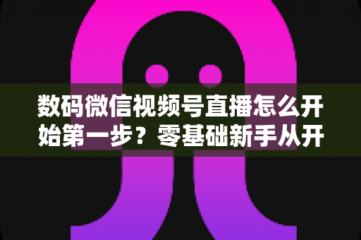 数码微信视频号直播怎么开始第一步?零基础新手从开通到首播的完整实操指南 数码微信视频号直播怎么开始第一步?零基础新手从开通到首播的完整实操指南
