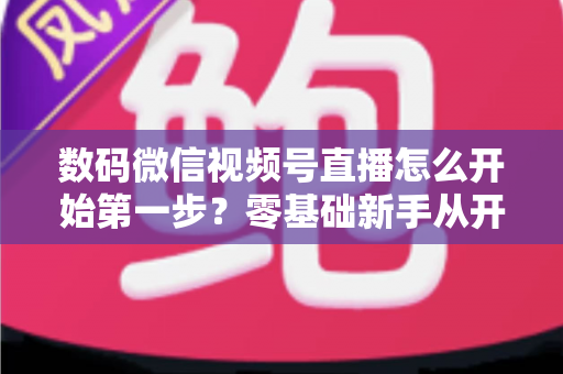 数码微信视频号直播怎么开始第一步？零基础新手从开通到首播的完整实操指南