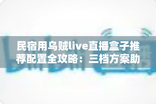 民宿用乌贼live直播盒子推荐配置全攻略:三档方案助你打造高清流畅的民宿直播间 民宿用乌贼live直播盒子推荐配置全攻略:三档方案助你打造高清流畅的民宿直播间