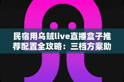 民宿用乌贼live直播盒子推荐配置全攻略:三档方案助你打造高清流畅的民宿直播间 民宿用乌贼live直播盒子推荐配置全攻略:三档方案助你打造高清流畅的民宿直播间