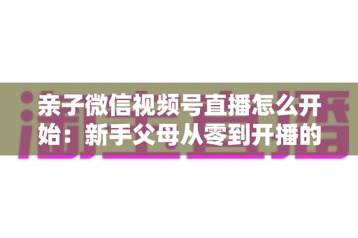 亲子微信视频号直播怎么开始:新手父母从零到开播的完整实操指南 亲子微信视频号直播怎么开始:新手父母从零到开播的完整实操指南