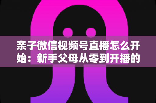 亲子微信视频号直播怎么开始:新手父母从零到开播的完整实操指南 亲子微信视频号直播怎么开始:新手父母从零到开播的完整实操指南