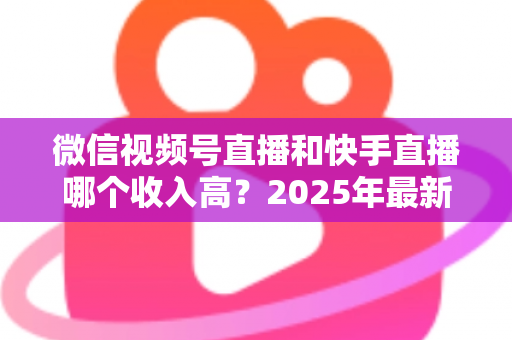 微信视频号直播和快手直播哪个收入高？2025年最新平台收益全面对比与选择指南