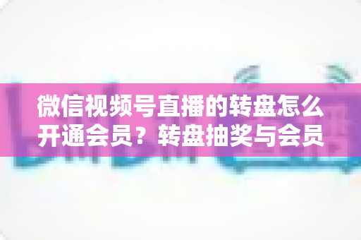 微信视频号直播的转盘怎么开通会员？转盘抽奖与会员开通全流程详解