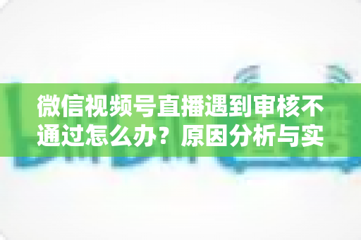 微信视频号直播遇到审核不通过怎么办？原因分析与实用解决攻略全指南