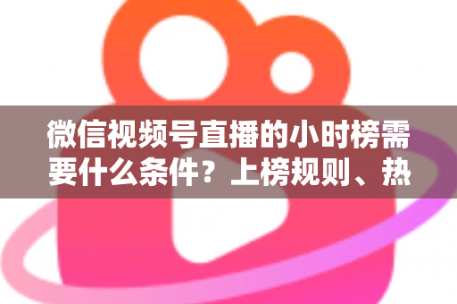 微信视频号直播的小时榜需要什么条件？上榜规则、热度提升技巧全解析
