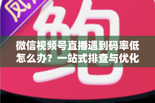 微信视频号直播遇到码率低怎么办？一站式排查与优化实用指南