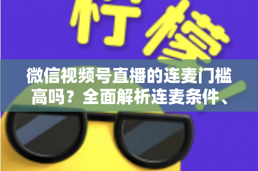 微信视频号直播的连麦门槛高吗？全面解析连麦条件、设置方法与运营技巧