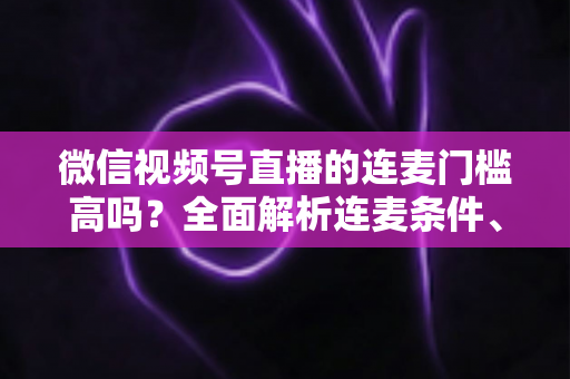 微信视频号直播的连麦门槛高吗？全面解析连麦条件、设置方法与运营技巧