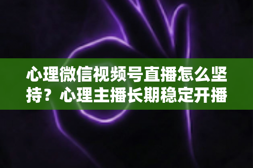 心理微信视频号直播怎么坚持？心理主播长期稳定开播的实用成长指南