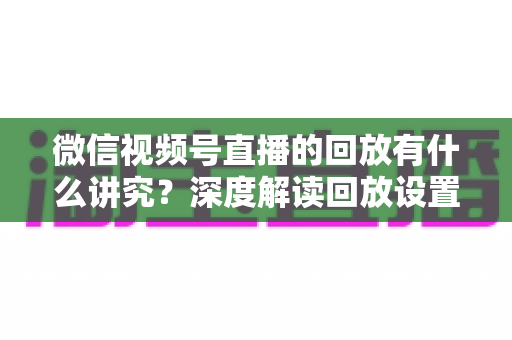 微信视频号直播的回放有什么讲究？深度解读回放设置、运营策略与避坑指南