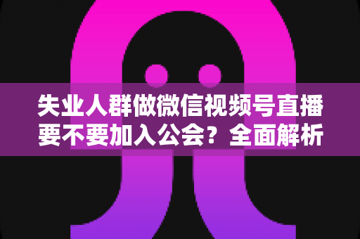 失业人群做微信视频号直播要不要加入公会？全面解析利弊与避坑指南