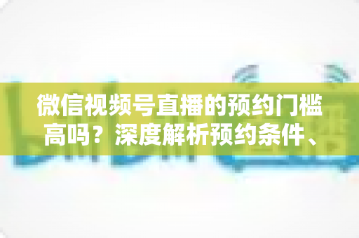 微信视频号直播的预约门槛高吗?深度解析预约条件、开通流程与涨粉实战攻略 微信视频号直播的预约门槛高吗?深度解析预约条件、开通流程与涨粉实战攻略