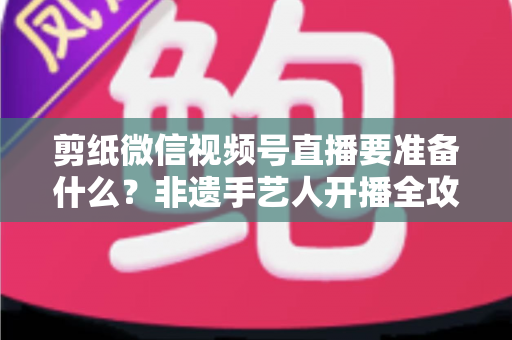 剪纸微信视频号直播要准备什么？非遗手艺人开播全攻略清单