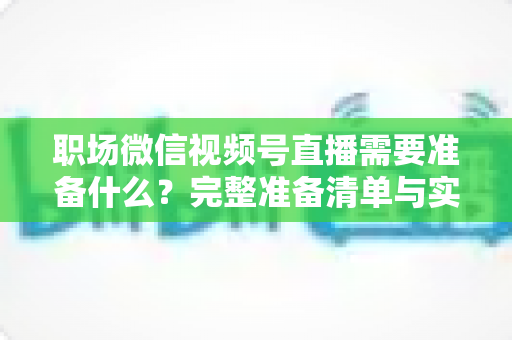 职场微信视频号直播需要准备什么?完整准备清单与实操指南助你一场直播就出彩 职场微信视频号直播需要准备什么?完整准备清单与实操指南助你一场直播就出彩