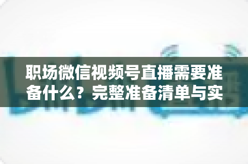职场微信视频号直播需要准备什么?完整准备清单与实操指南助你一场直播就出彩 职场微信视频号直播需要准备什么?完整准备清单与实操指南助你一场直播就出彩