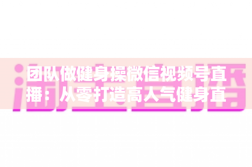 团队做健身操微信视频号直播：从零打造高人气健身直播间的完整指南
