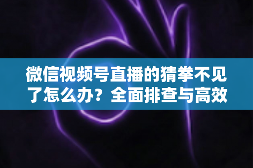 微信视频号直播的猜拳不见了怎么办？全面排查与高效解决指南