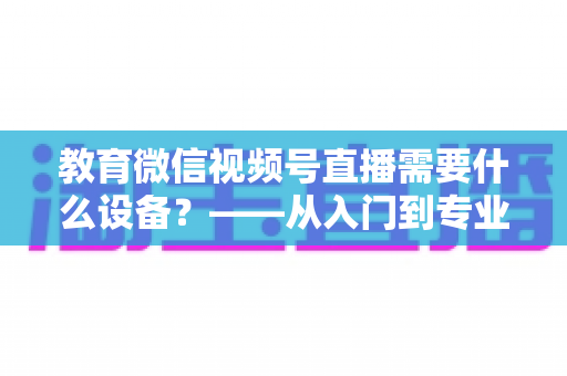 教育微信视频号直播需要什么设备?——从入门到专业的完整配置指南 教育微信视频号直播需要什么设备?——从入门到专业的完整配置指南
