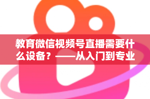 教育微信视频号直播需要什么设备?——从入门到专业的完整配置指南 教育微信视频号直播需要什么设备?——从入门到专业的完整配置指南