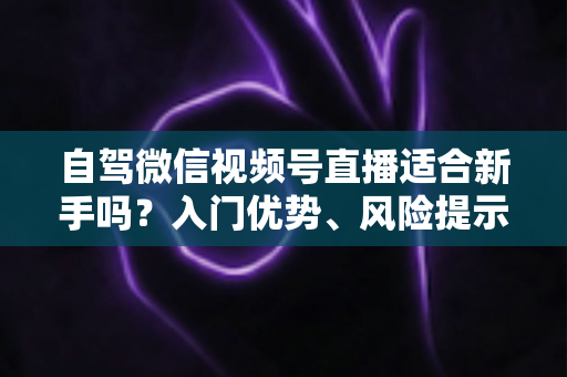 自驾微信视频号直播适合新手吗？入门优势、风险提示与实操指南全解析