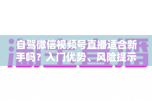 自驾微信视频号直播适合新手吗？入门优势、风险提示与实操指南全解析