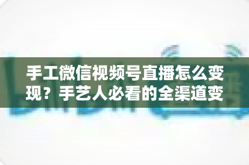 手工微信视频号直播怎么变现?手艺人必看的全渠道变现攻略与实战技巧 手工微信视频号直播怎么变现?手艺人必看的全渠道变现攻略与实战技巧